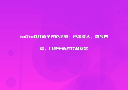 toDtoD红酒全方位评测：色泽诱人，香气四溢，口感平衡的佳品鉴赏