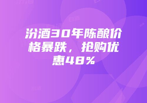 汾酒30年陈酿价格暴跌，抢购优惠48%