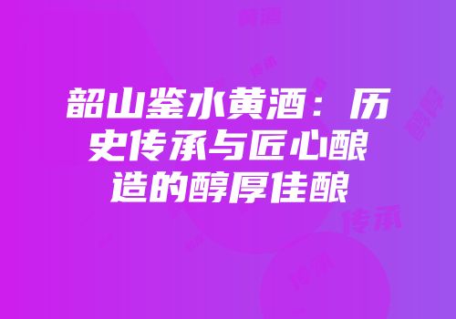 韶山鉴水黄酒：历史传承与匠心酿造的醇厚佳酿