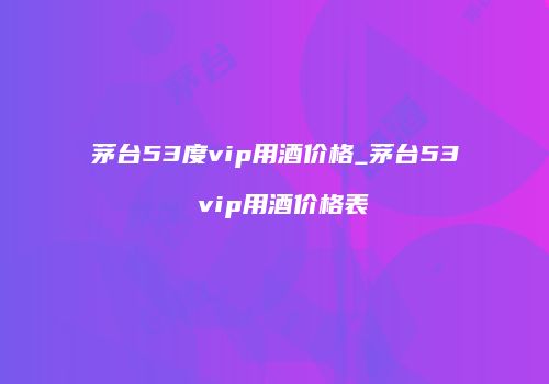茅台53度vip用酒价格_茅台53 vip用酒价格表