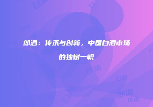 郎酒：传承与创新，中国白酒市场的独树一帜
