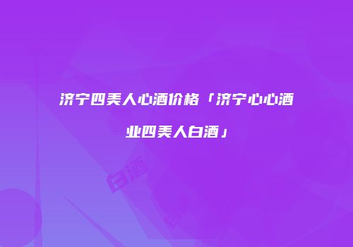济宁四美人心酒价格「济宁心心酒业四美人白酒」