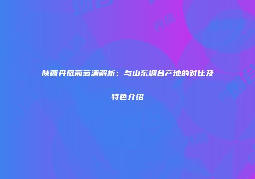 陕西丹凤葡萄酒解析：与山东烟台产地的对比及特色介绍