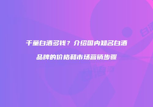 千童白酒多钱？介绍国内知名白酒品牌的价格和市场营销步骤