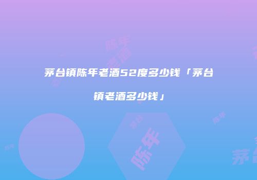 茅台镇陈年老酒52度多少钱「茅台镇老酒多少钱」