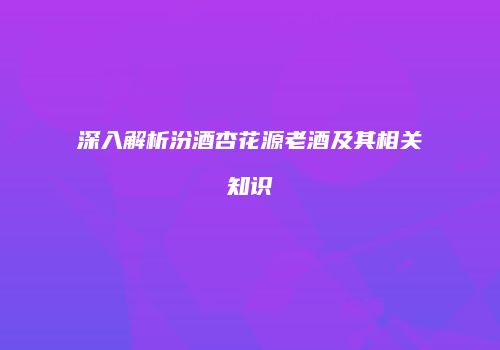 深入解析汾酒杏花源老酒及其相关知识