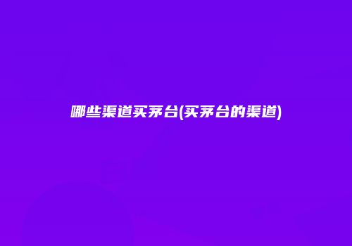 哪些渠道买茅台(买茅台的渠道)