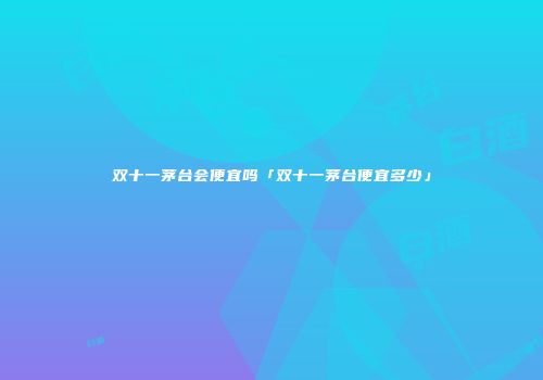 双十一茅台会便宜吗「双十一茅台便宜多少」