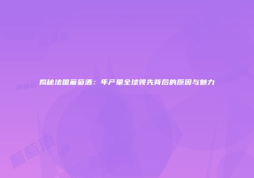 揭秘法国葡萄酒：年产量全球领先背后的原因与魅力