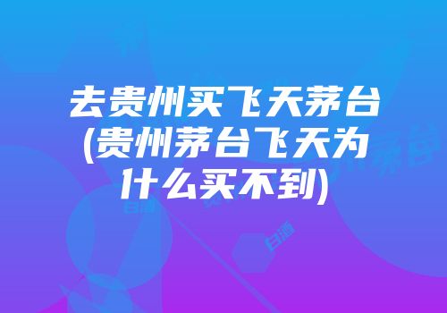 去贵州买飞天茅台(贵州茅台飞天为什么买不到)