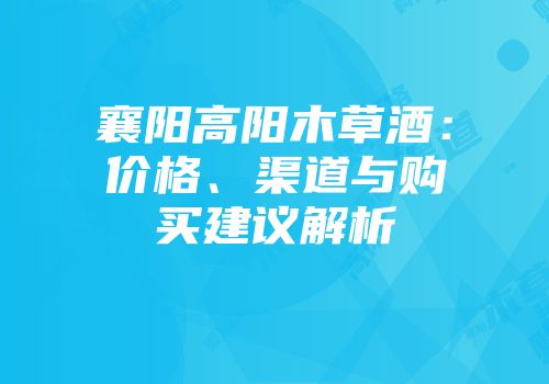 襄阳高阳木草酒：价格、渠道与购买建议解析