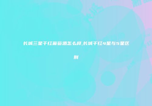 长城三星干红葡萄酒怎么样,长城干红4星与5星区别