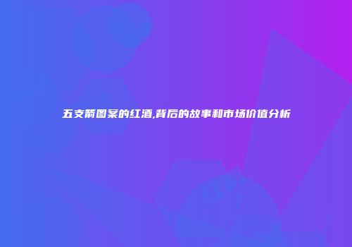 五支箭图案的红酒,背后的故事和市场价值分析