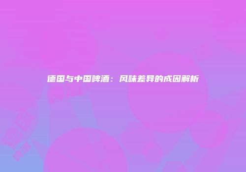 德国与中国啤酒：风味差异的成因解析