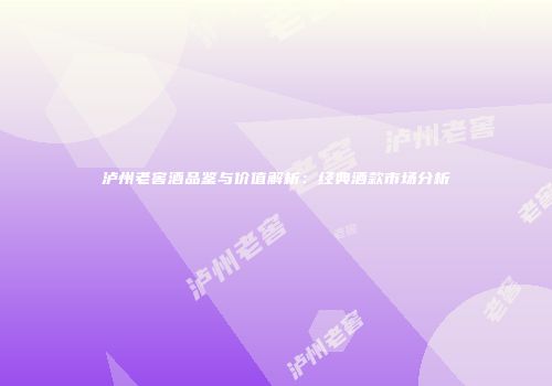 泸州老窖酒品鉴与价值解析：经典酒款市场分析