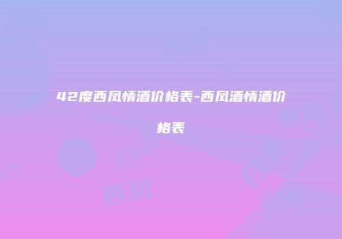 42度西凤情酒价格表-西凤酒情酒价格表