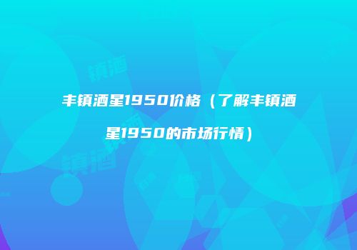 丰镇酒星1950价格（了解丰镇酒星1950的市场行情）