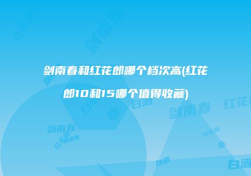 剑南春和红花郎哪个档次高(红花郎10和15哪个值得收藏)