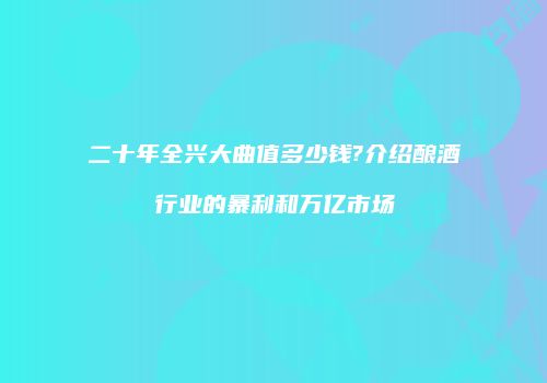 二十年全兴大曲值多少钱?介绍酿酒行业的暴利和万亿市场