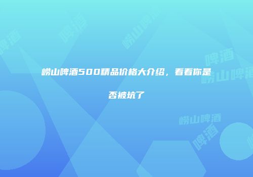 崂山啤酒500精品价格大介绍，看看你是否被坑了