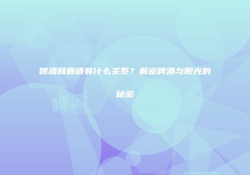 啤酒和暴晒有什么关系？解密啤酒与阳光的秘密