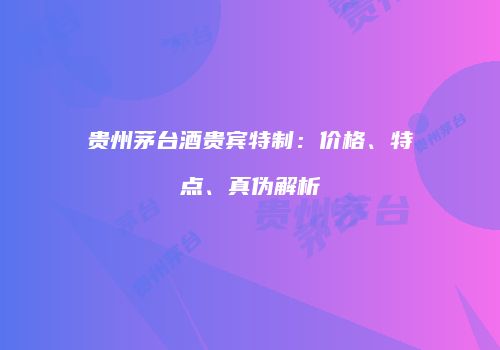 贵州茅台酒贵宾特制：价格、特点、真伪解析