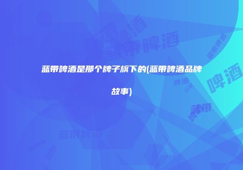 蓝带啤酒是那个牌子旗下的(蓝带啤酒品牌故事)