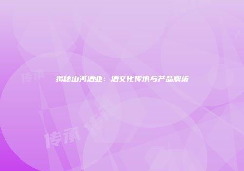 揭秘山河酒业：酒文化传承与产品解析