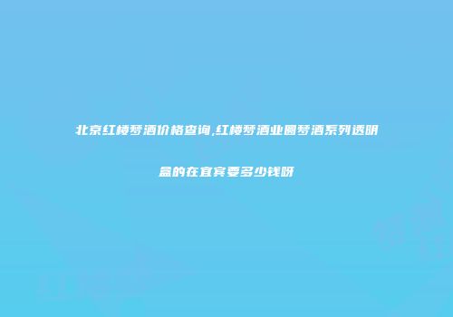 北京红楼梦酒价格查询,红楼梦酒业圆梦酒系列透明盒的在宜宾要多少钱呀
