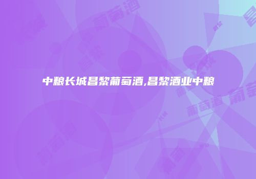 中粮长城昌黎葡萄酒,昌黎酒业中粮