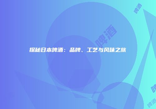 探秘日本啤酒：品牌、工艺与风味之旅