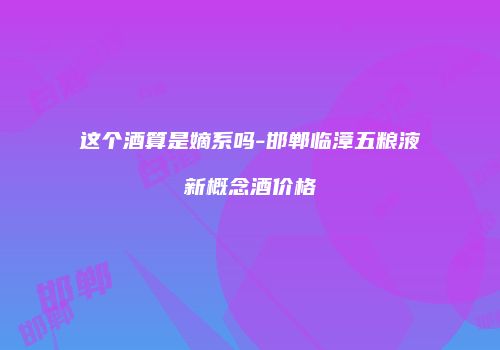 这个酒算是嫡系吗-邯郸临漳五粮液新概念酒价格