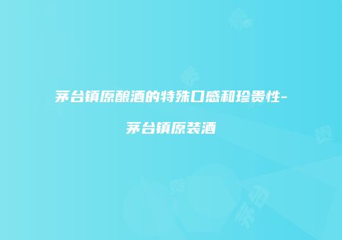 茅台镇原酿酒的特殊口感和珍贵性-茅台镇原装酒