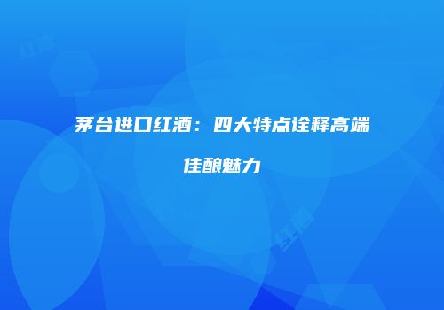 茅台进口红酒：四大特点诠释高端佳酿魅力