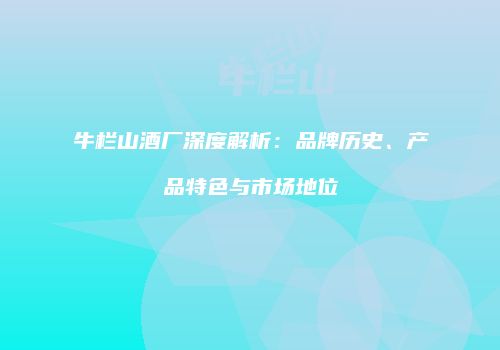 牛栏山酒厂深度解析：品牌历史、产品特色与市场地位