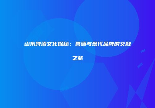 山东啤酒文化探秘：鲁酒与现代品牌的交融之旅