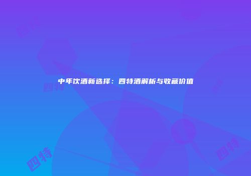 中年饮酒新选择：四特酒解析与收藏价值