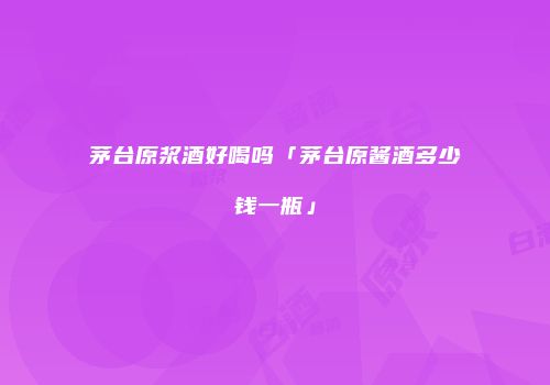 茅台原浆酒好喝吗「茅台原酱酒多少钱一瓶」