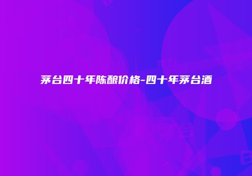 茅台四十年陈酿价格-四十年茅台酒