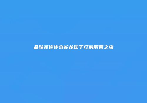 品味祁连传奇蛇龙珠干红的醇香之旅