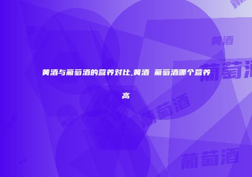 黄酒与葡萄酒的营养对比,黄酒 葡萄酒哪个营养高