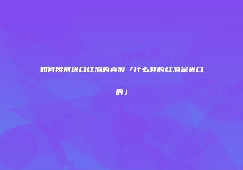 如何辨别进口红酒的真假「什么样的红酒是进口的」