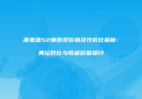 酒鬼酒52度原浆价格及性价比解析：黄坛对比与收藏价值探讨