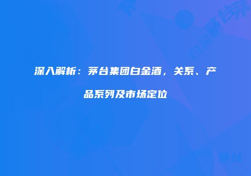 深入解析：茅台集团白金酒，关系、产品系列及市场定位