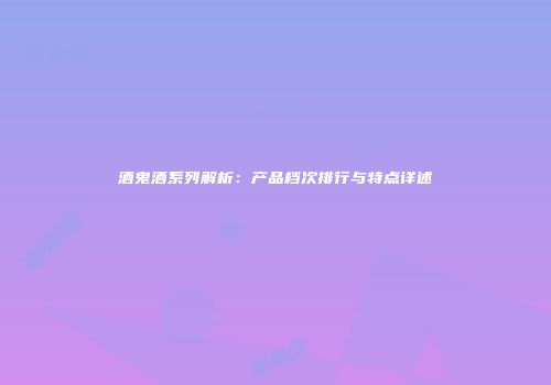 酒鬼酒系列解析：产品档次排行与特点详述