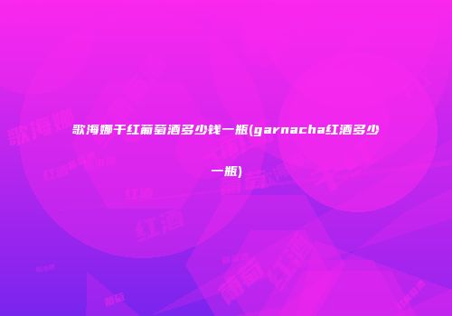 歌海娜干红葡萄酒多少钱一瓶(garnacha红酒多少一瓶)