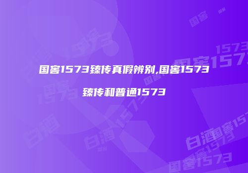 国窖1573臻传真假辨别,国窖1573臻传和普通1573