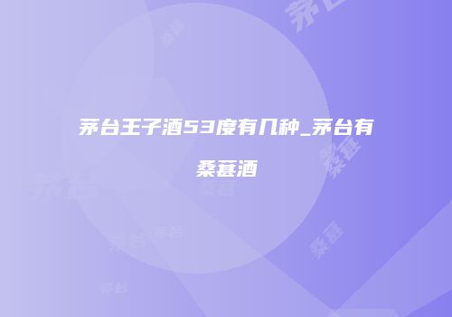 茅台王子酒53度有几种_茅台有桑葚酒