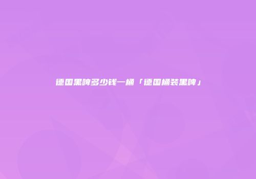 德国黑啤多少钱一桶「德国桶装黑啤」
