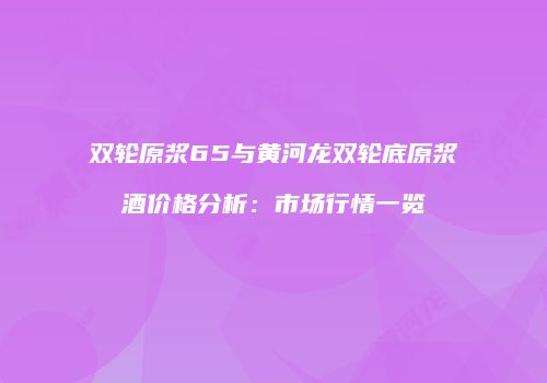 双轮原浆65与黄河龙双轮底原浆酒价格分析：市场行情一览